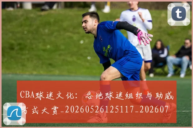 CBA球迷文化：各地球迷组织与助威方式大赏_20260526125117_20260702194415_20260712045919