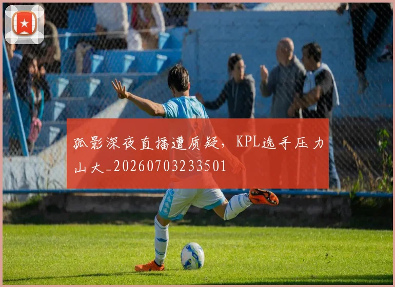 孤影深夜直播遭质疑,KPL选手压力山大_20260703233501