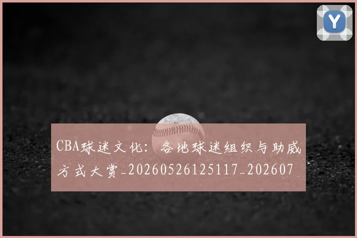 CBA球迷文化:各地球迷组织与助威方式大赏_20260526125117_20260702194415_20260712045919