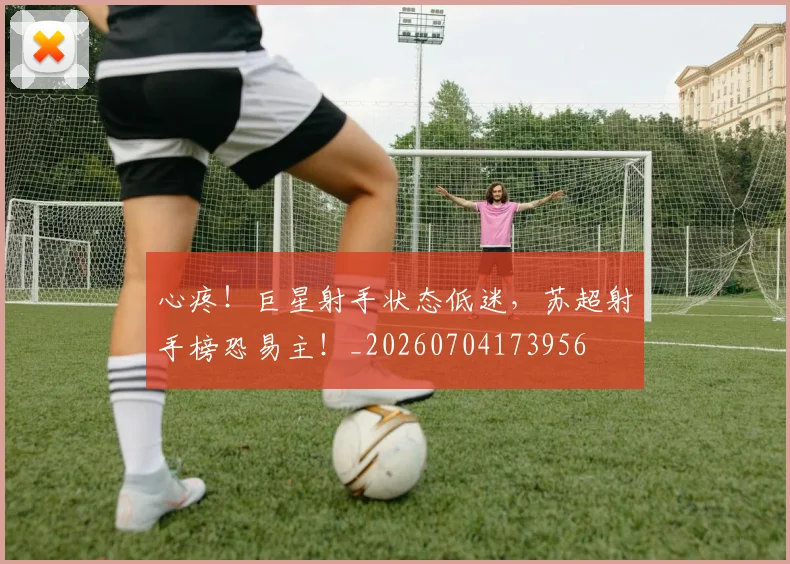 心疼！巨星射手状态低迷，苏超射手榜恐易主！_20260704173956