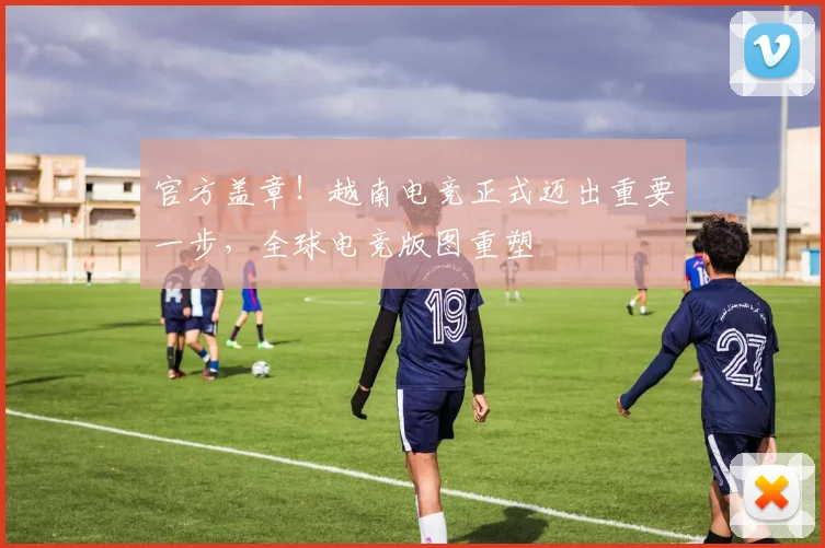 官方盖章！越南电竞正式迈出重要一步，全球电竞版图重塑