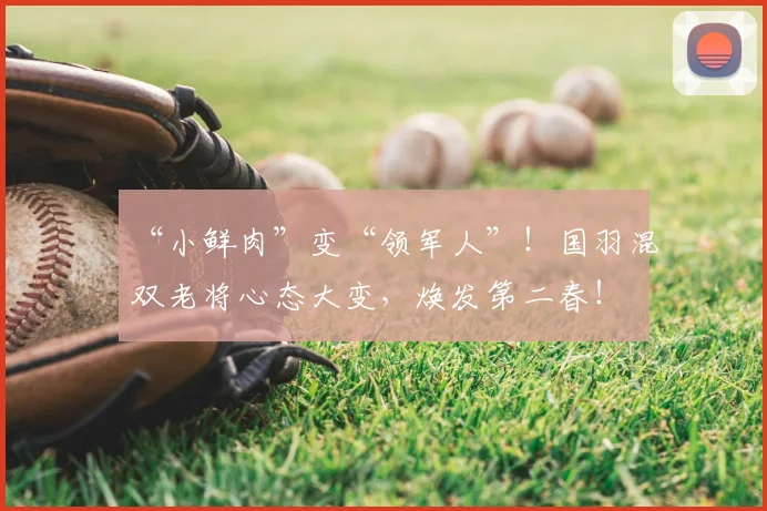 “小鲜肉”变“领军人”！国羽混双老将心态大变，焕发第二春！