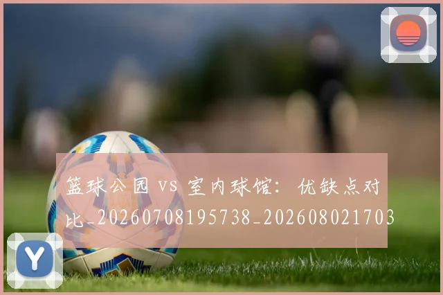 篮球公园 vs 室内球馆：优缺点对比_20260708195738_20260802170330