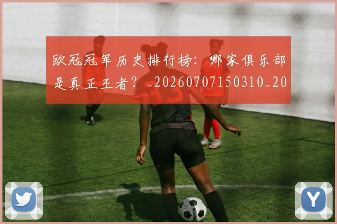 欧冠冠军历史排行榜：哪家俱乐部是真正王者？_20260707150310_20260801161824