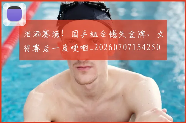 泪洒赛场！国乒组合憾失金牌，女将赛后一度哽咽_20260707154250