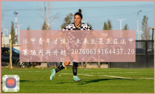 法甲青年才俊：未来巨星正在法甲赛场冉冉升起_20260619164437_20260707154122_20260801173431