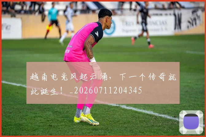 越南电竞风起云涌，下一个传奇就此诞生！_20260711204345