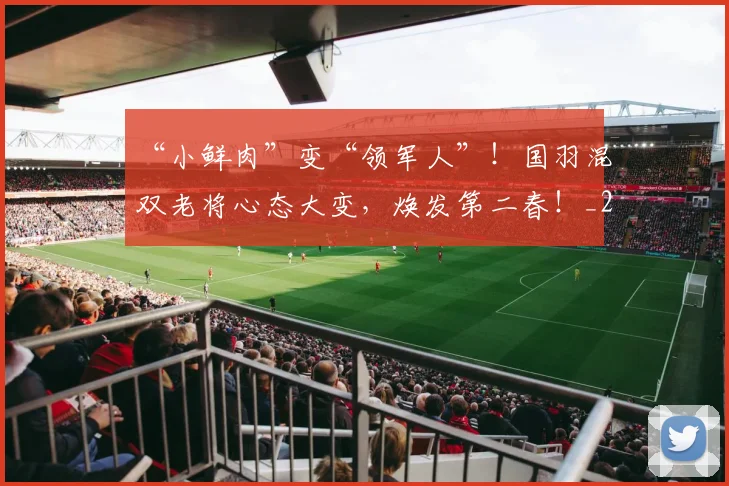 “小鲜肉”变“领军人”！国羽混双老将心态大变，焕发第二春！_20260702172656_20260716180817