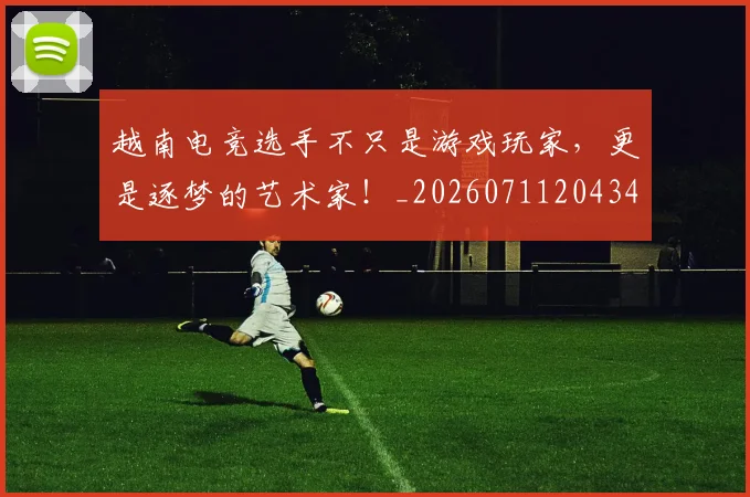 越南电竞选手不只是游戏玩家，更是逐梦的艺术家！_20260711204342
