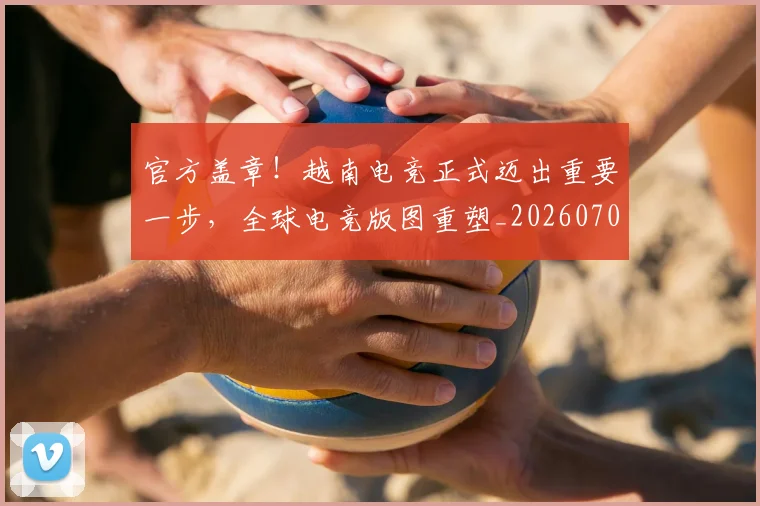 官方盖章！越南电竞正式迈出重要一步，全球电竞版图重塑_20260703233557