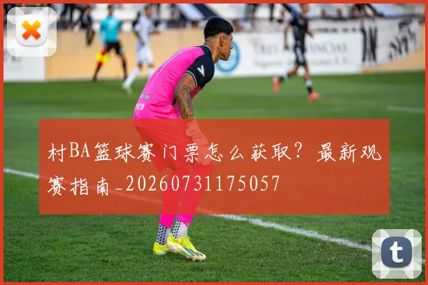 村BA篮球赛门票怎么获取?最新观赛指南_20260731175057