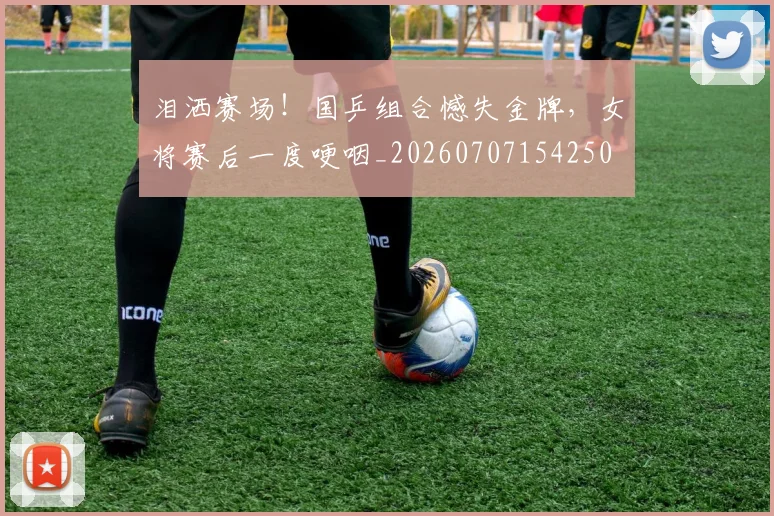 泪洒赛场！国乒组合憾失金牌，女将赛后一度哽咽_20260707154250