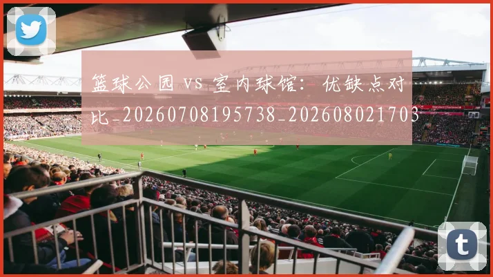 篮球公园 vs 室内球馆：优缺点对比_20260708195738_20260802170330