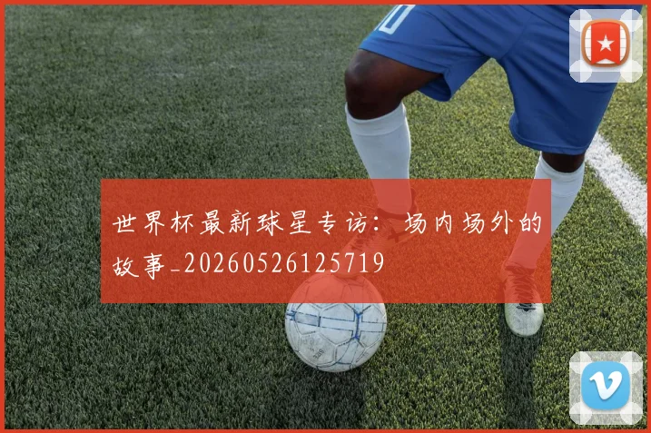 世界杯最新球星专访：场内场外的故事_20260526125719