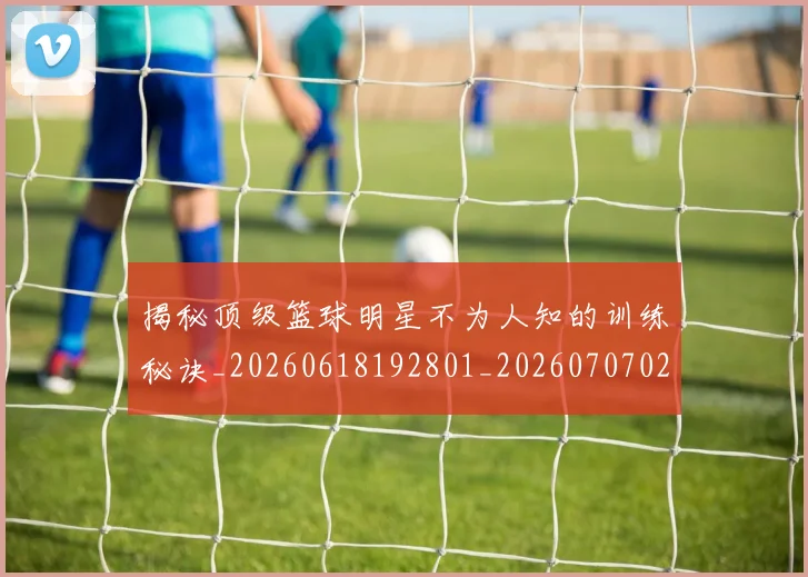 揭秘顶级篮球明星不为人知的训练秘诀_20260618192801_20260707020126