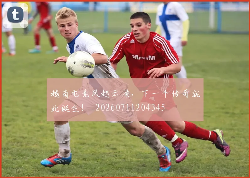 越南电竞风起云涌，下一个传奇就此诞生！_20260711204345
