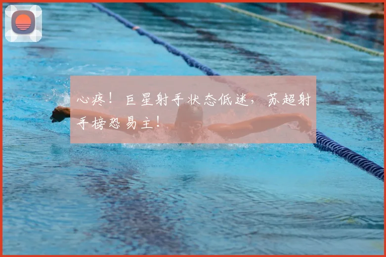 心疼！巨星射手状态低迷，苏超射手榜恐易主！