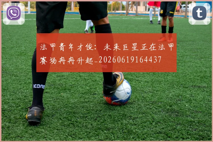 法甲青年才俊:未来巨星正在法甲赛场冉冉升起_20260619164437