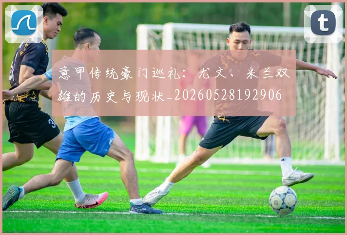 意甲传统豪门巡礼:尤文、米兰双雄的历史与现状_20260528192906